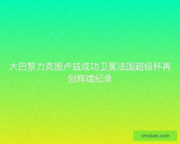 大巴黎力克图卢兹成功卫冕法国超级杯再创辉煌纪录